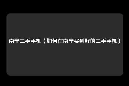 南宁二手手机（如何在南宁买到好的二手手机）