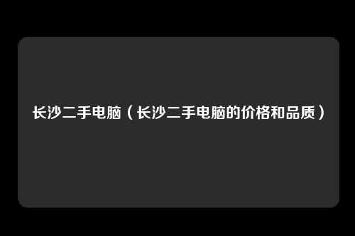 长沙二手电脑（长沙二手电脑的价格和品质）