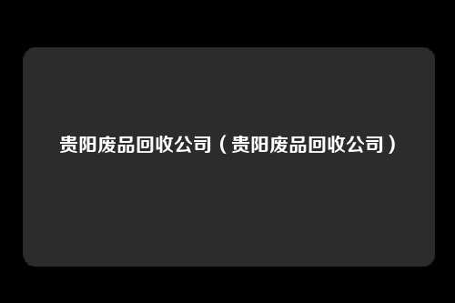 贵阳废品回收公司（贵阳废品回收公司）