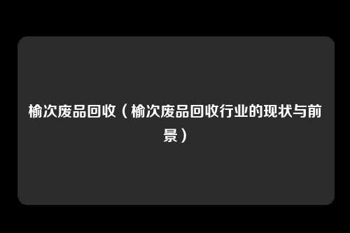 榆次废品回收（榆次废品回收行业的现状与前景）