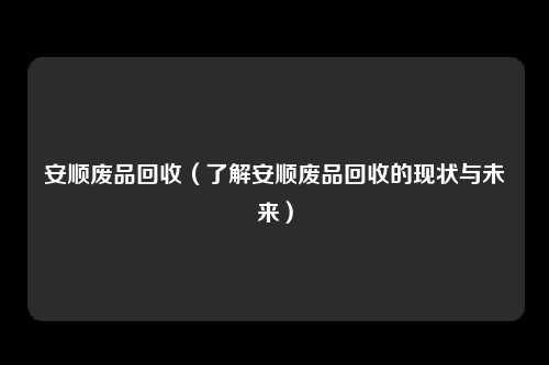 安顺废品回收（了解安顺废品回收的现状与未来）