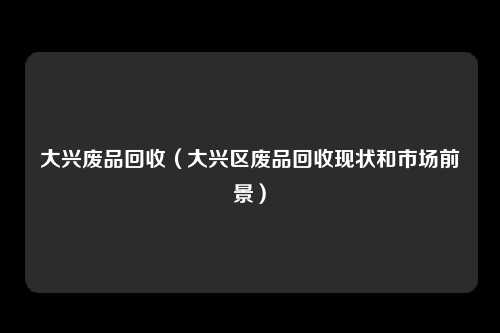 大兴废品回收（大兴区废品回收现状和市场前景）