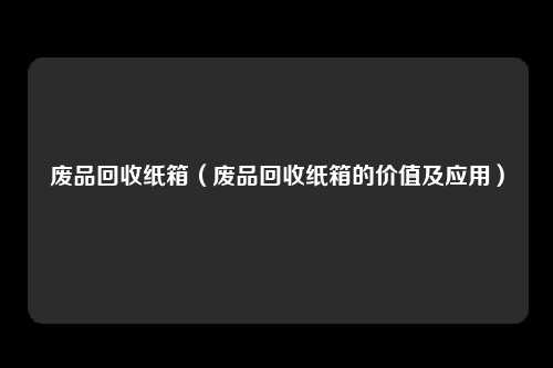 废品回收纸箱（废品回收纸箱的价值及应用）