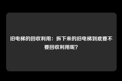 旧电梯的回收利用：拆下来的旧电梯到底要不要回收利用呢？