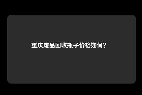 重庆废品回收瓶子价格如何？ 