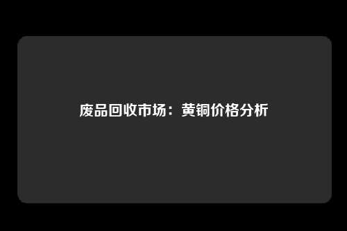 废品回收市场：黄铜价格分析