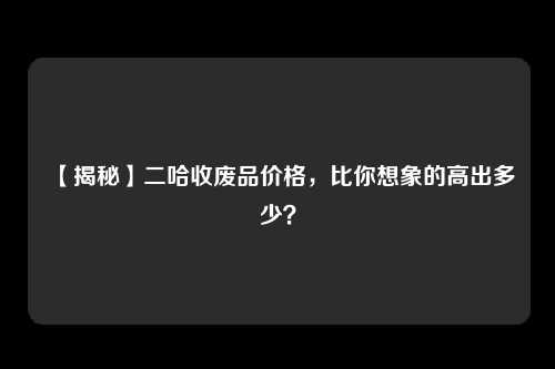 【揭秘】二哈收废品价格，比你想象的高出多少？