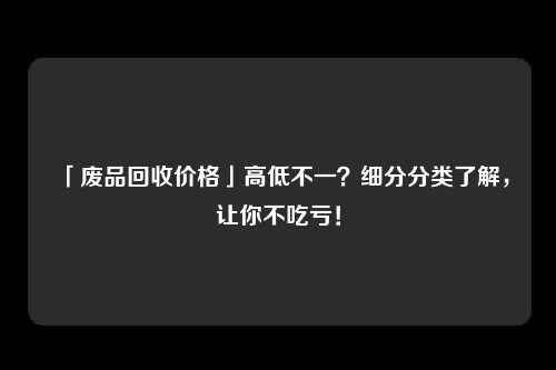 「废品回收价格」高低不一？细分分类了解，让你不吃亏！