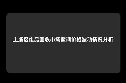 上虞区废品回收市场紫铜价格波动情况分析
