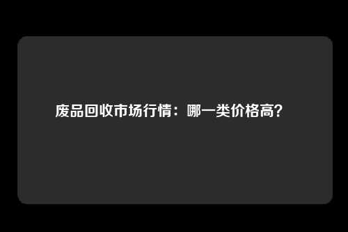 废品回收市场行情：哪一类价格高？ 