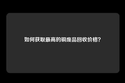 如何获取最高的铜废品回收价格？