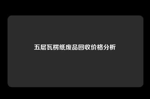 五层瓦楞纸废品回收价格分析