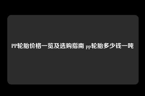 PP轮胎价格一览及选购指南 pp轮胎多少钱一吨