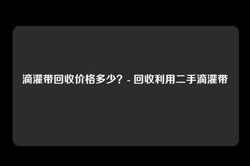 滴灌带回收价格多少？- 回收利用二手滴灌带