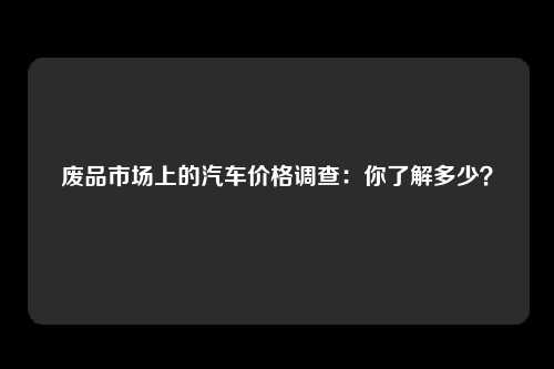废品市场上的汽车价格调查：你了解多少？