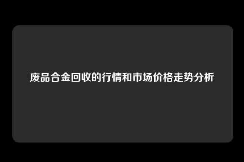 废品合金回收的行情和市场价格走势分析
