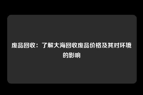 废品回收：了解大海回收废品价格及其对环境的影响