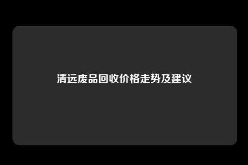 清远废品回收价格走势及建议