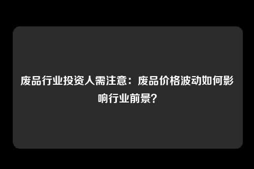 废品行业投资人需注意：废品价格波动如何影响行业前景？