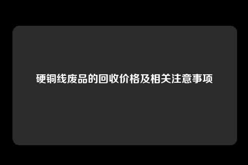 硬铜线废品的回收价格及相关注意事项