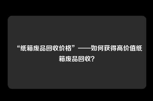 “纸箱废品回收价格”——如何获得高价值纸箱废品回收？