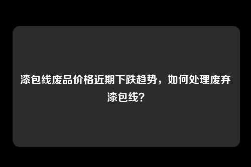漆包线废品价格近期下跌趋势，如何处理废弃漆包线？