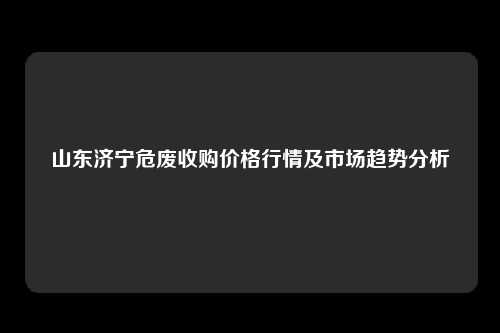山东济宁危废收购价格行情及市场趋势分析