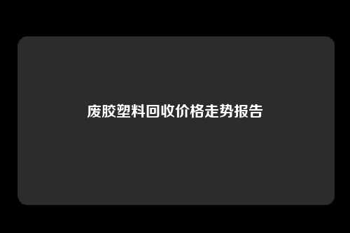 废胶塑料回收价格走势报告