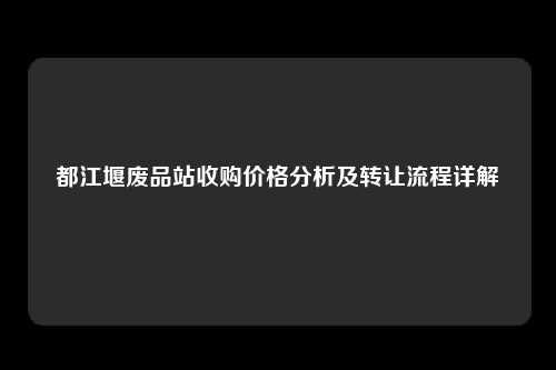 都江堰废品站收购价格分析及转让流程详解