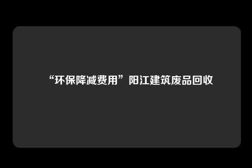 “环保降减费用”阳江建筑废品回收
