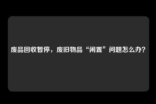 废品回收暂停，废旧物品“闲置”问题怎么办？