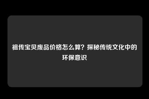祖传宝贝废品价格怎么算？探秘传统文化中的环保意识