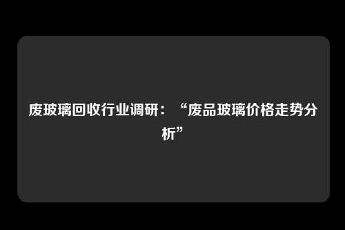 废玻璃回收行业调研：“废品玻璃价格走势分析”