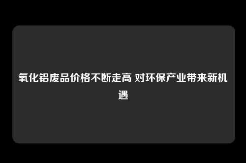 氧化铝废品价格不断走高 对环保产业带来新机遇