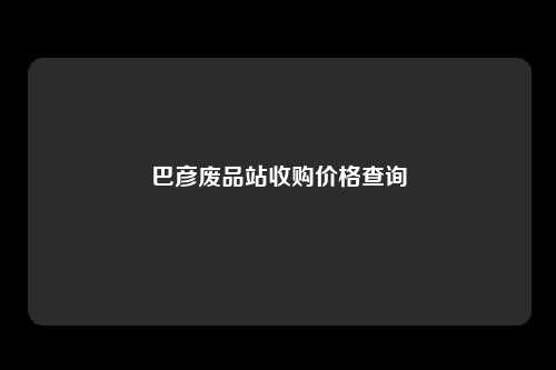 巴彦废品站收购价格查询