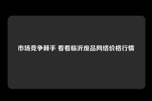市场竞争棘手 看看临沂废品网络价格行情