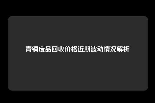 青铜废品回收价格近期波动情况解析