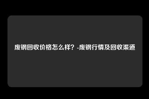 废钢回收价格怎么样？-废钢行情及回收渠道