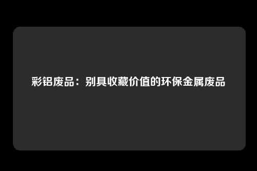 彩铝废品：别具收藏价值的环保金属废品