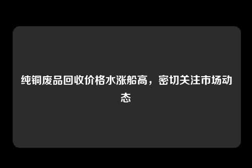 纯铜废品回收价格水涨船高，密切关注市场动态