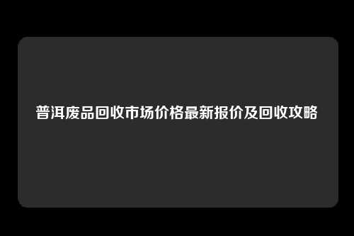 普洱废品回收市场价格最新报价及回收攻略