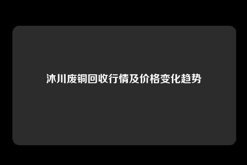 沐川废铜回收行情及价格变化趋势