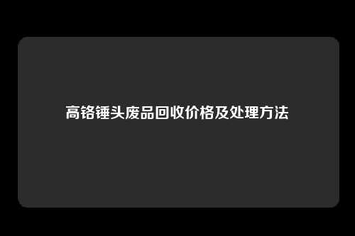 高铬锤头废品回收价格及处理方法