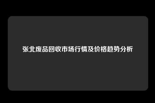 张北废品回收市场行情及价格趋势分析