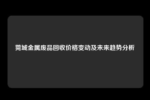 莞城金属废品回收价格变动及未来趋势分析