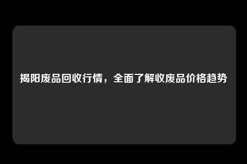 揭阳废品回收行情，全面了解收废品价格趋势