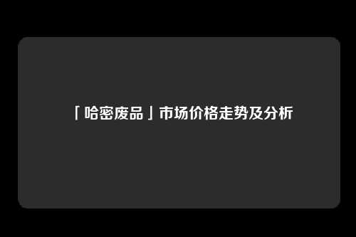 「哈密废品」市场价格走势及分析