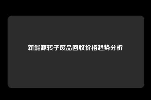 新能源转子废品回收价格趋势分析