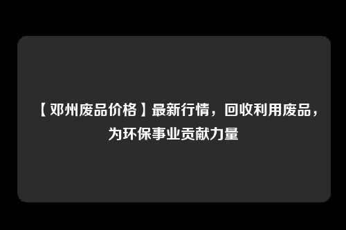 【邓州废品价格】最新行情，回收利用废品，为环保事业贡献力量