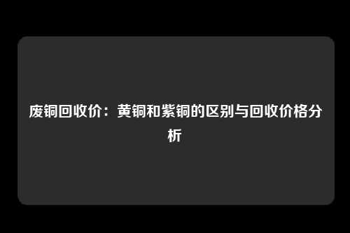 废铜回收价：黄铜和紫铜的区别与回收价格分析